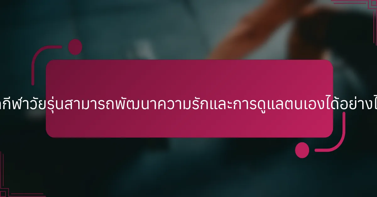 นักกีฬาวัยรุ่นสามารถพัฒนาความรักและการดูแลตนเองได้อย่างไร?