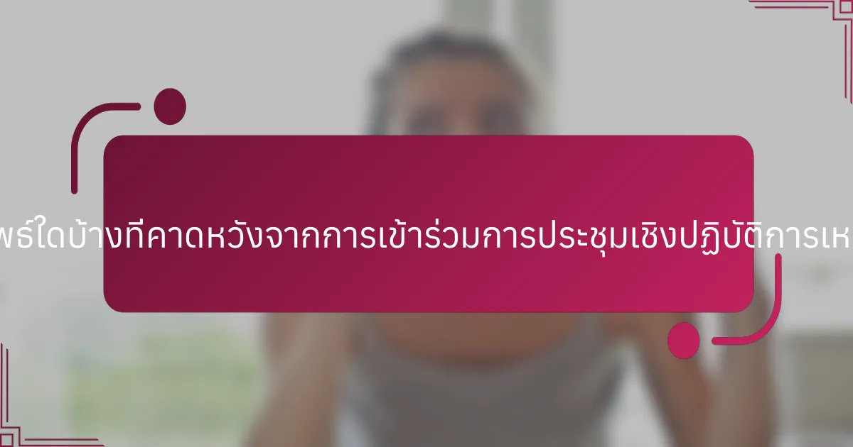 ผลลัพธ์ใดบ้างที่คาดหวังจากการเข้าร่วมการประชุมเชิงปฏิบัติการเหล่านี้?